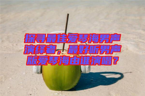 探尋最佳愛琴海男聲演繹者，最好聽男聲版愛琴海由誰演唱？