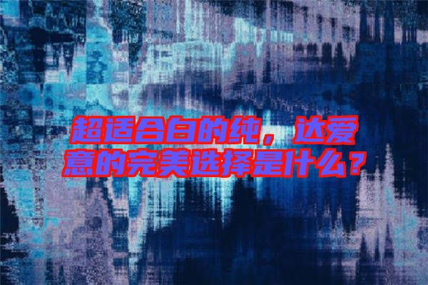 超適合白的純，達愛意的完美選擇是什么？