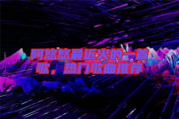 阿悠悠最近火的一首歌，熱門歌曲推薦