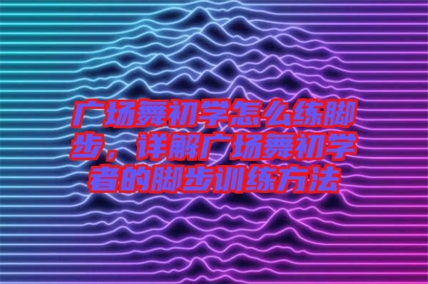 廣場舞初學(xué)怎么練腳步，詳解廣場舞初學(xué)者的腳步訓(xùn)練方法