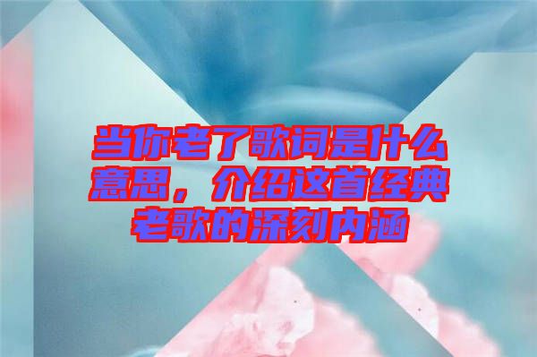 當(dāng)你老了歌詞是什么意思，介紹這首經(jīng)典老歌的深刻內(nèi)涵