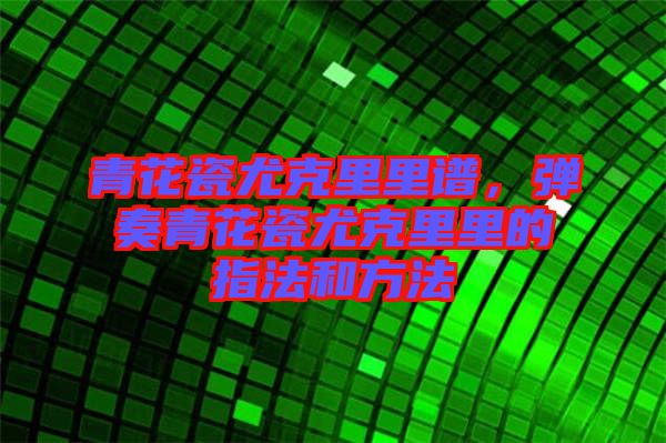青花瓷尤克里里譜，彈奏青花瓷尤克里里的指法和方法