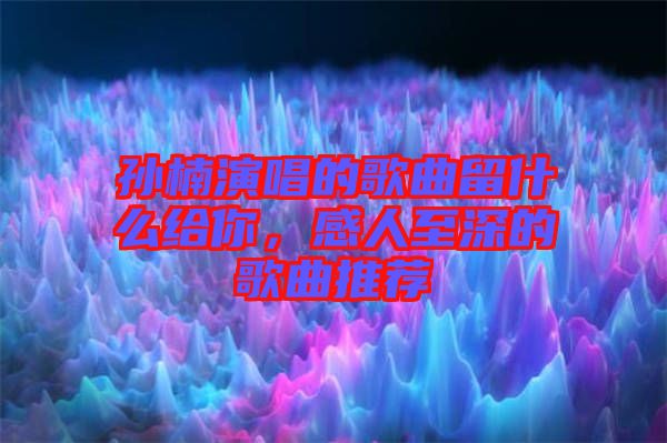 孫楠演唱的歌曲留什么給你，感人至深的歌曲推薦