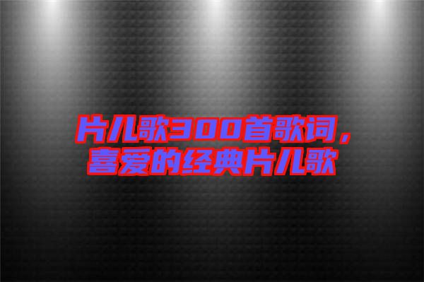 片兒歌300首歌詞，喜愛的經(jīng)典片兒歌