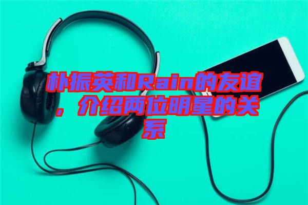 樸振英和Rain的友誼，介紹兩位明星的關(guān)系