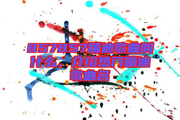 857857蹦迪歌曲叫什么，介紹熱門蹦迪歌曲名