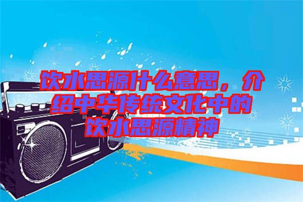 飲水思源什么意思，介紹中華傳統(tǒng)文化中的飲水思源精神