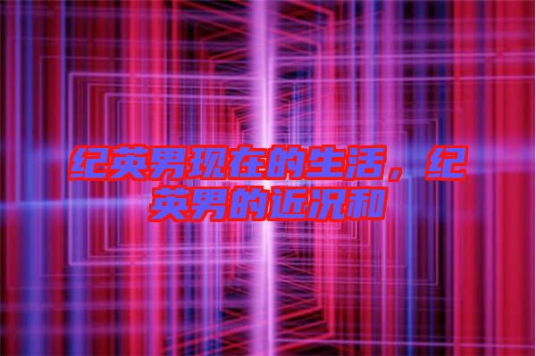 紀英男現(xiàn)在的生活，紀英男的近況和