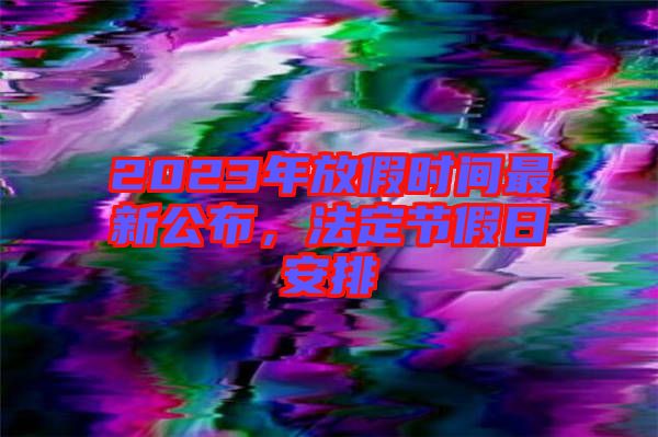 2023年放假時(shí)間最新公布，法定節(jié)假日安排
