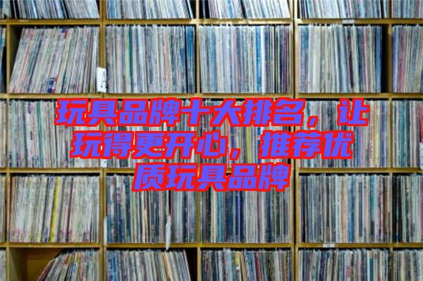 玩具品牌十大排名，讓玩得更開心，推薦優(yōu)質(zhì)玩具品牌