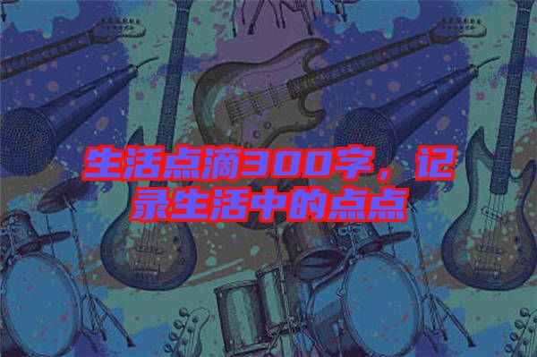 生活點滴300字，記錄生活中的點點