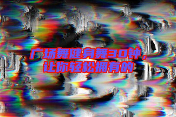 廣場舞健身舞30鐘，讓你輕松擁有的