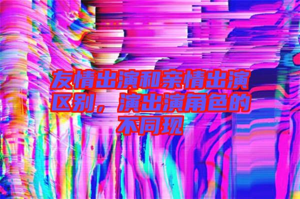 友情出演和親情出演區(qū)別，演出演角色的不同現(xiàn)