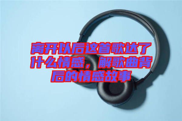 離開以后這首歌達(dá)了什么情感，解歌曲背后的情感故事
