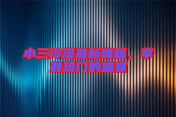 小三冷漠最新嗨版，享最熱門的盛宴