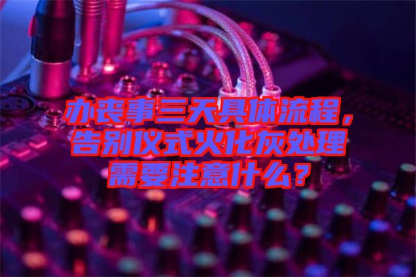 辦喪事三天具體流程，告別儀式火化灰處理需要注意什么？