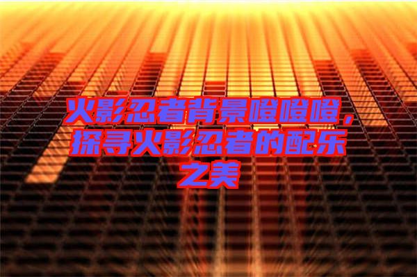 火影忍者背景噔噔噔，探尋火影忍者的配樂(lè)之美