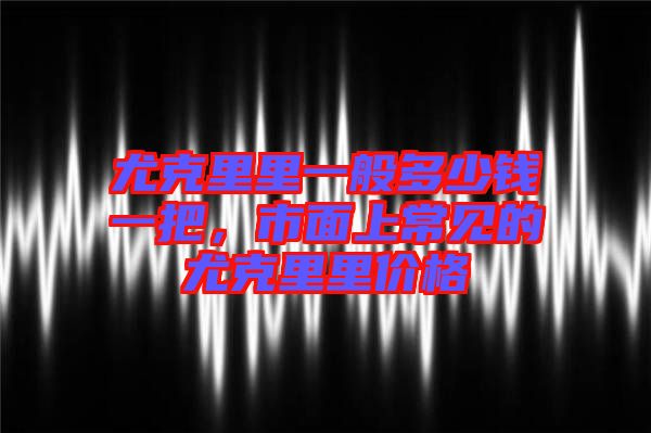 尤克里里一般多少錢一把，市面上常見(jiàn)的尤克里里價(jià)格