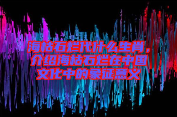?？菔癄€代什么生肖，介紹海枯石爛在中國(guó)文化中的象征意義