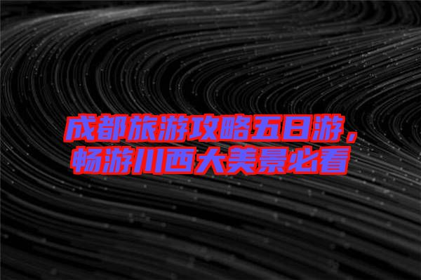 成都旅游攻略五日游，暢游川西大美景必看