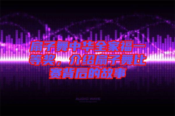 扇子舞中華全家福一等獎，介紹扇子舞比賽背后的故事