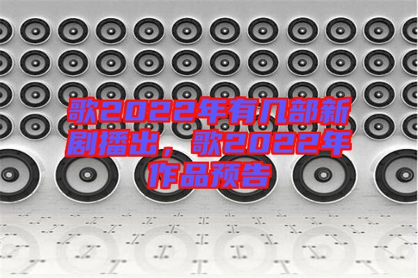歌2022年有幾部新劇播出，歌2022年作品預(yù)告