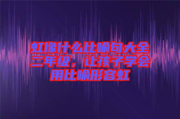 虹像什么比喻句大全二年級(jí)，讓孩子學(xué)會(huì)用比喻形容虹