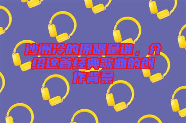 沙洲冷的原唱是誰，介紹這首經(jīng)典歌曲的創(chuàng)作背景