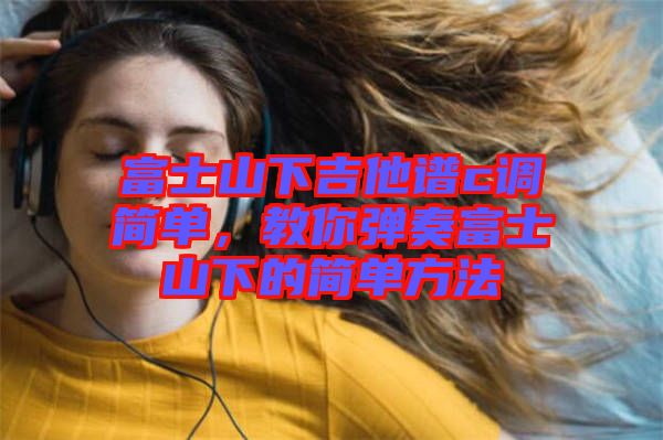 富士山下吉他譜c調(diào)簡(jiǎn)單，教你彈奏富士山下的簡(jiǎn)單方法