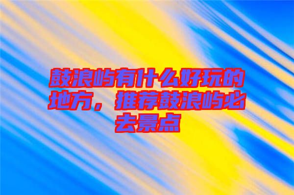 鼓浪嶼有什么好玩的地方，推薦鼓浪嶼必去景點(diǎn)