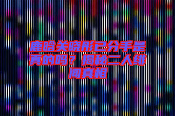 鹿晗關曉彤已分手是真的嗎？揭秘二人緋聞真相