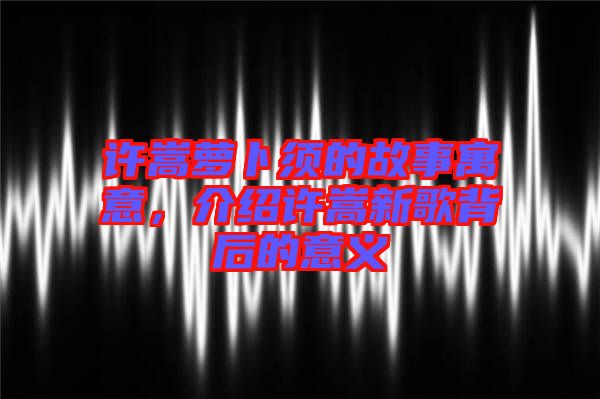 許嵩蘿卜須的故事寓意，介紹許嵩新歌背后的意義