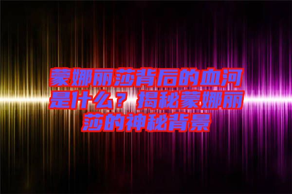 蒙娜麗莎背后的血河是什么？揭秘蒙娜麗莎的神秘背景