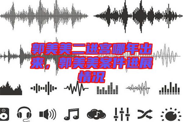 郭美美二進(jìn)宮哪年出來，郭美美案件進(jìn)展情況