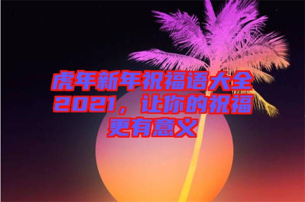 虎年新年祝福語大全2021，讓你的祝福更有意義