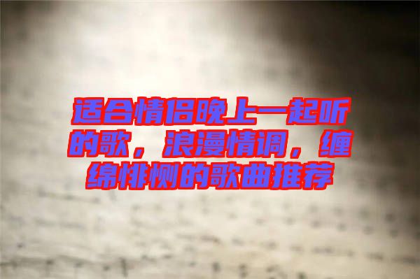 適合情侶晚上一起聽的歌，浪漫情調(diào)，纏綿悱惻的歌曲推薦