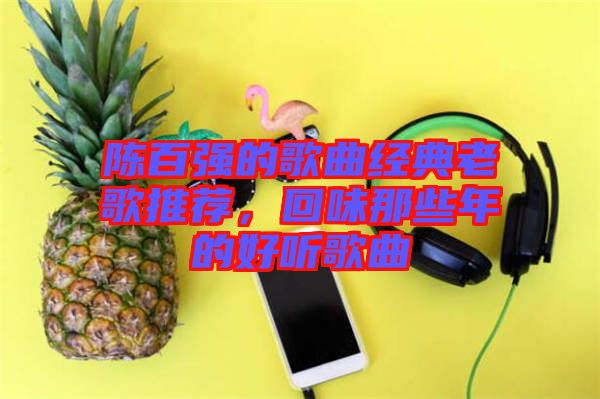 陳百?gòu)?qiáng)的歌曲經(jīng)典老歌推薦，回味那些年的好聽歌曲