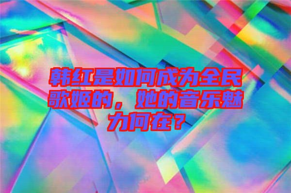 韓紅是如何成為全民歌姬的，她的音樂魅力何在？