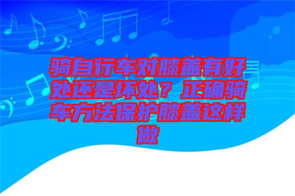 騎自行車對膝蓋有好處還是壞處？正確騎車方法保護膝蓋這樣做
