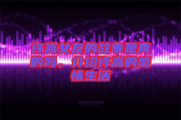 許嵩女友的故事是真的嗎，介紹許嵩的感情生活