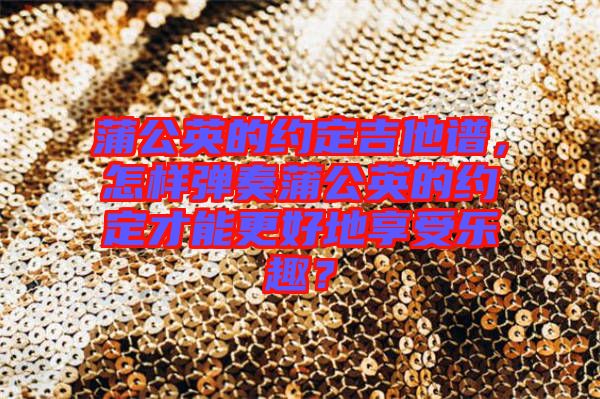 蒲公英的約定吉他譜，怎樣彈奏蒲公英的約定才能更好地享受樂趣？