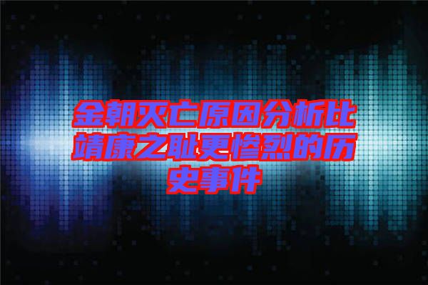 金朝滅亡原因分析比靖康之恥更慘烈的歷史事件