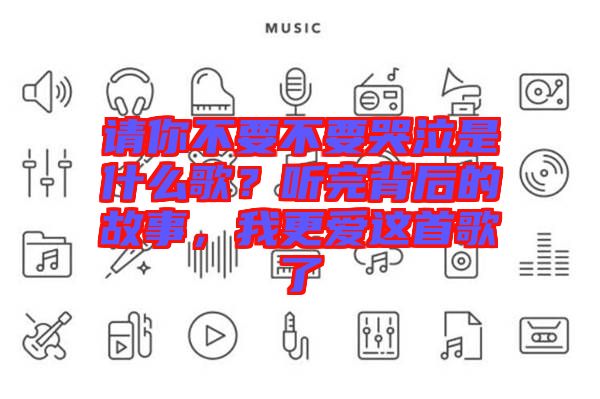 請你不要不要哭泣是什么歌？聽完背后的故事，我更愛這首歌了