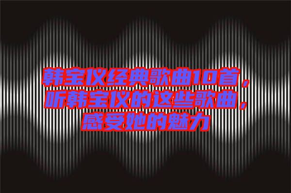 韓寶儀經(jīng)典歌曲10首，聽韓寶儀的這些歌曲，感受她的魅力