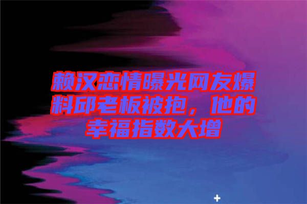 賴漢戀情曝光網(wǎng)友爆料邱老板被抱，他的幸福指數(shù)大增