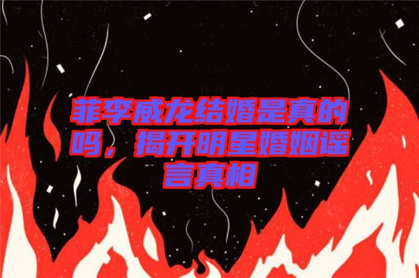 菲李威龍結婚是真的嗎，揭開明星婚姻謠言真相