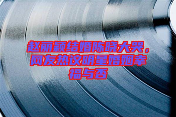 趙麗穎結(jié)婚陳曉大哭，網(wǎng)友熱議明星婚姻幸福與否