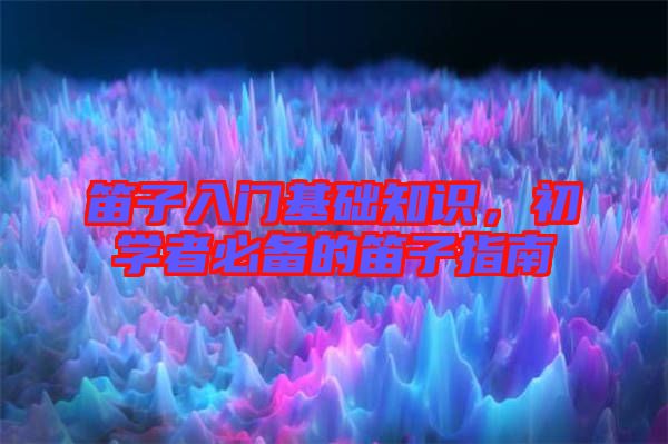 笛子入門基礎(chǔ)知識，初學者必備的笛子指南