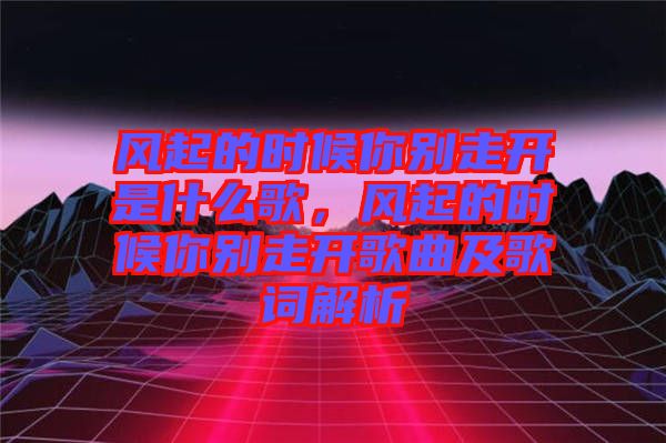 風(fēng)起的時候你別走開是什么歌，風(fēng)起的時候你別走開歌曲及歌詞解析