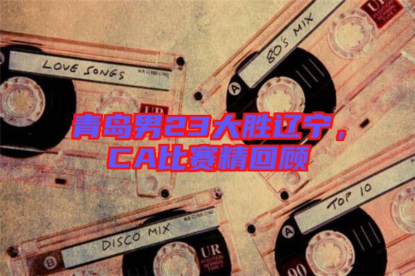 青島男23大勝遼寧，CA比賽精回顧